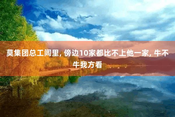 莫集团总工闾里, 傍边10家都比不上他一家, 牛不牛我方看