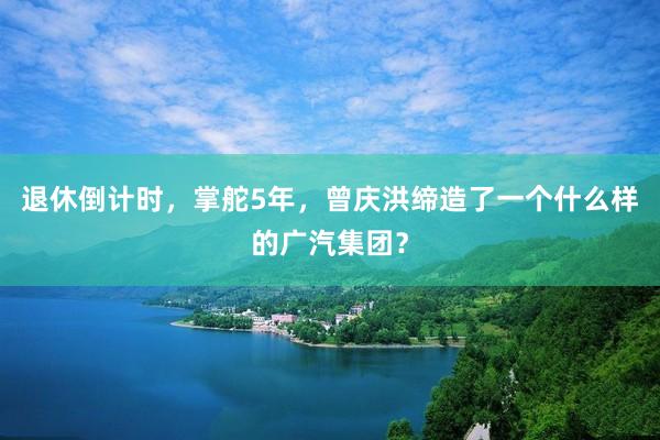 退休倒计时，掌舵5年，曾庆洪缔造了一个什么样的广汽集团？