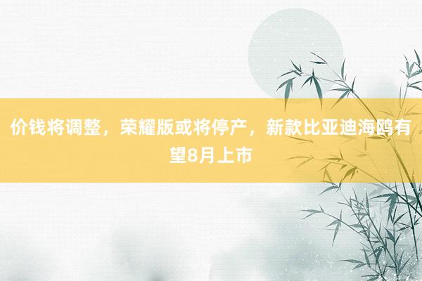 价钱将调整，荣耀版或将停产，新款比亚迪海鸥有望8月上市