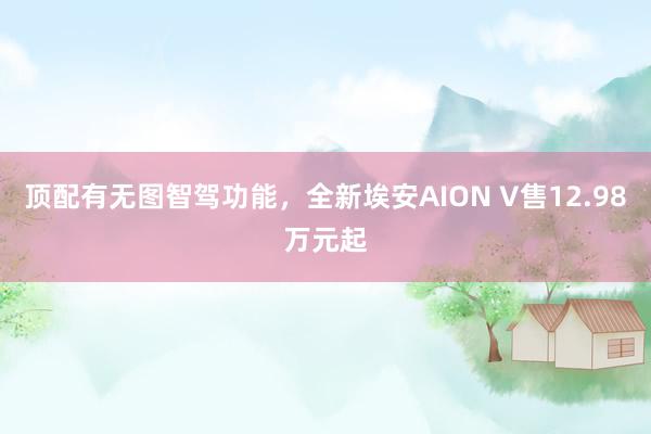 顶配有无图智驾功能，全新埃安AION V售12.98万元起