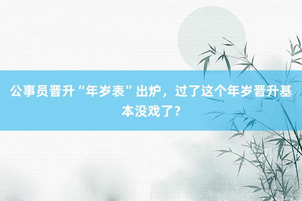 公事员晋升“年岁表”出炉，过了这个年岁晋升基本没戏了？