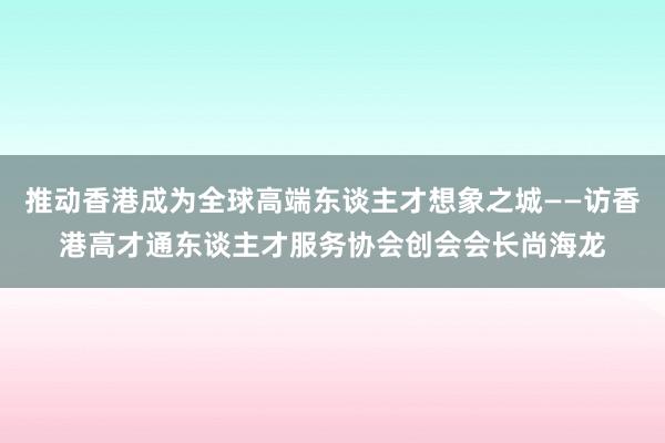 推动香港成为全球高端东谈主才想象之城——访香港高才通东谈主才服务协会创会会长尚海龙