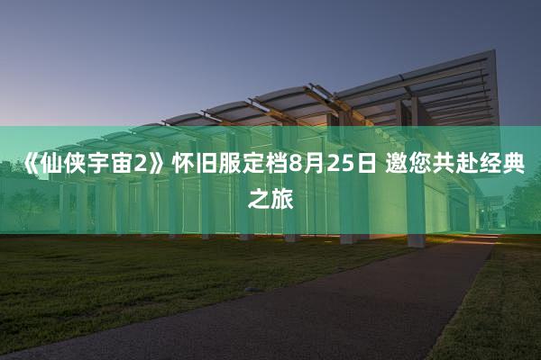 《仙侠宇宙2》怀旧服定档8月25日 邀您共赴经典之旅