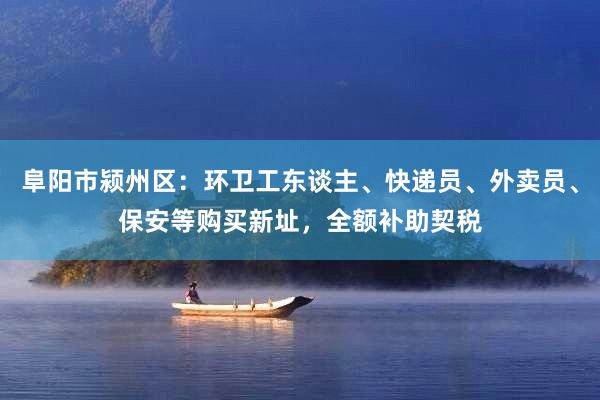 阜阳市颍州区：环卫工东谈主、快递员、外卖员、保安等购买新址，全额补助契税