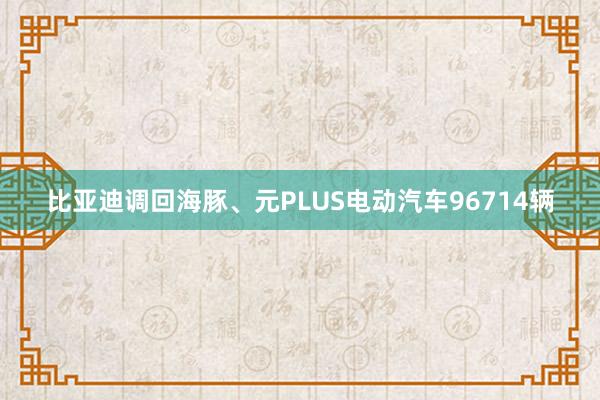 比亚迪调回海豚、元PLUS电动汽车96714辆