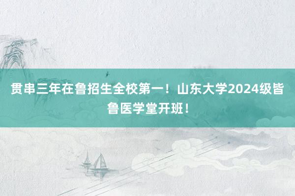 贯串三年在鲁招生全校第一！山东大学2024级皆鲁医学堂开班！