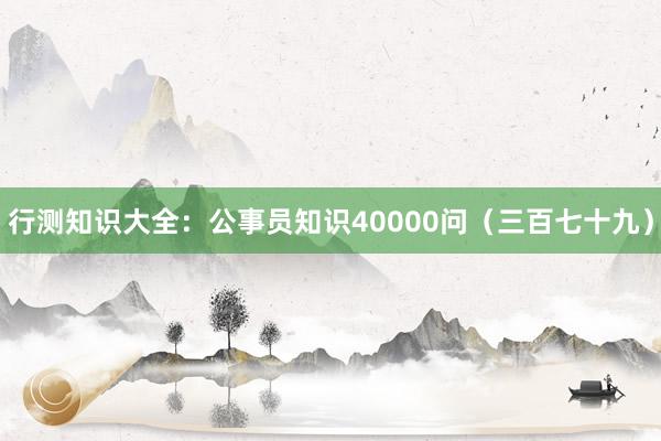 行测知识大全：公事员知识40000问（三百七十九）