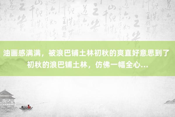 油画感满满，被浪巴铺土林初秋的爽直好意思到了 初秋的浪巴铺土林，仿佛一幅全心...