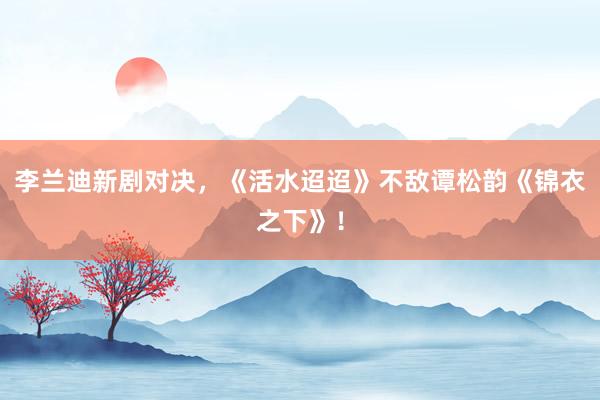 李兰迪新剧对决，《活水迢迢》不敌谭松韵《锦衣之下》！