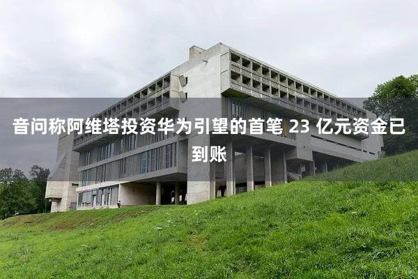 音问称阿维塔投资华为引望的首笔 23 亿元资金已到账