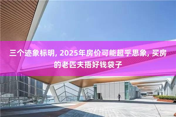 三个迹象标明, 2025年房价可能超乎思象, 买房的老匹夫捂好钱袋子