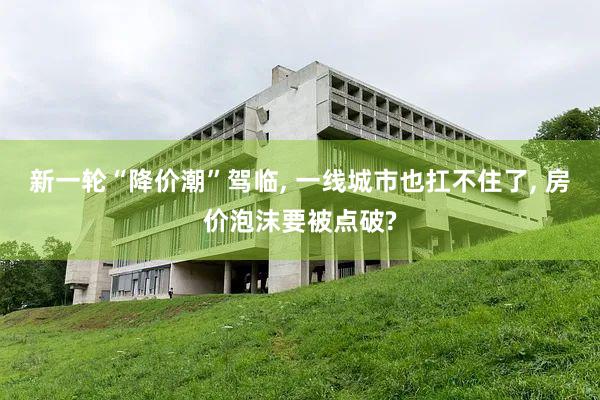 新一轮“降价潮”驾临, 一线城市也扛不住了, 房价泡沫要被点破?