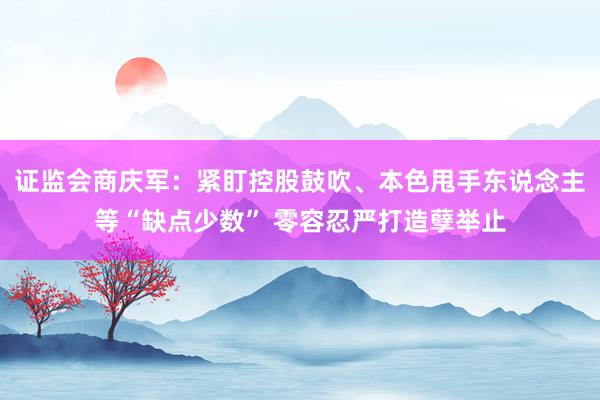 证监会商庆军：紧盯控股鼓吹、本色甩手东说念主等“缺点少数” 零容忍严打造孽举止