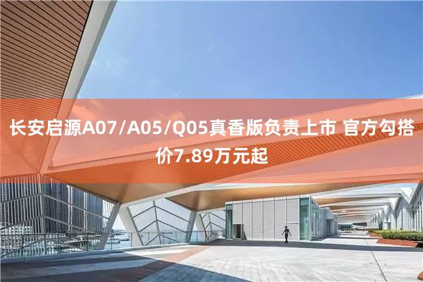 长安启源A07/A05/Q05真香版负责上市 官方勾搭价7.89万元起