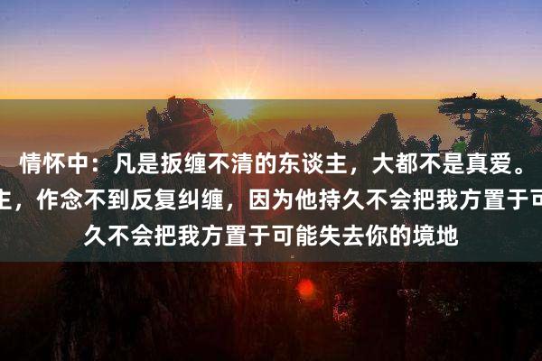 情怀中：凡是扳缠不清的东谈主，大都不是真爱。真确爱你的东谈主，作念不到反复纠缠，因为他持久不会把我方置于可能失去你的境地