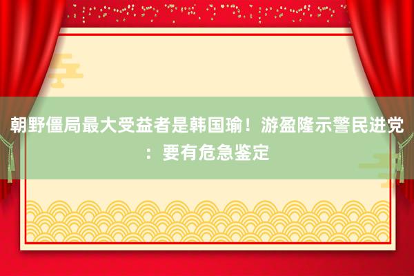 朝野僵局最大受益者是韩国瑜！游盈隆示警民进党：要有危急鉴定