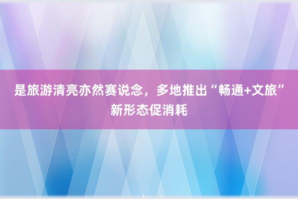 是旅游清亮亦然赛说念，多地推出“畅通+文旅”新形态促消耗