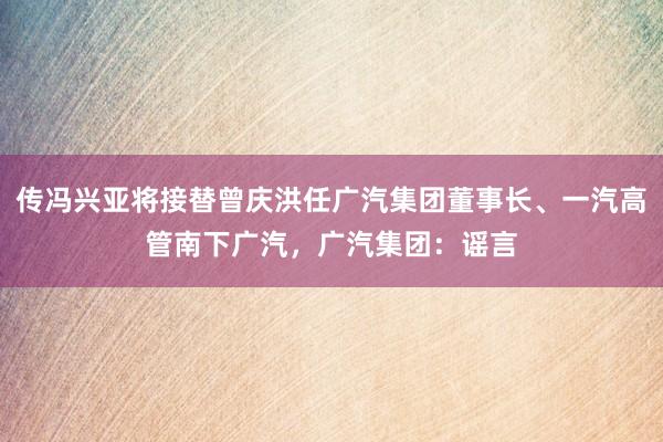 传冯兴亚将接替曾庆洪任广汽集团董事长、一汽高管南下广汽，广汽集团：谣言