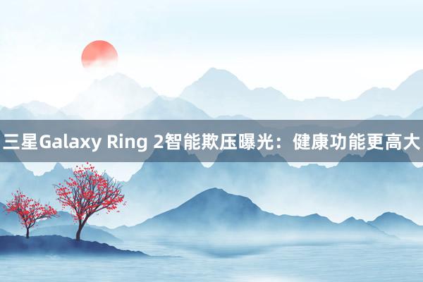 三星Galaxy Ring 2智能欺压曝光：健康功能更高大