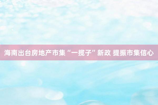 海南出台房地产市集“一揽子”新政 提振市集信心