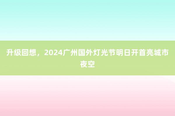 升级回想，2024广州国外灯光节明日开首亮城市夜空