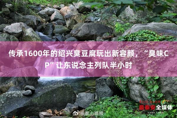 传承1600年的绍兴臭豆腐玩出新容颜，“臭味CP”让东说念主列队半小时