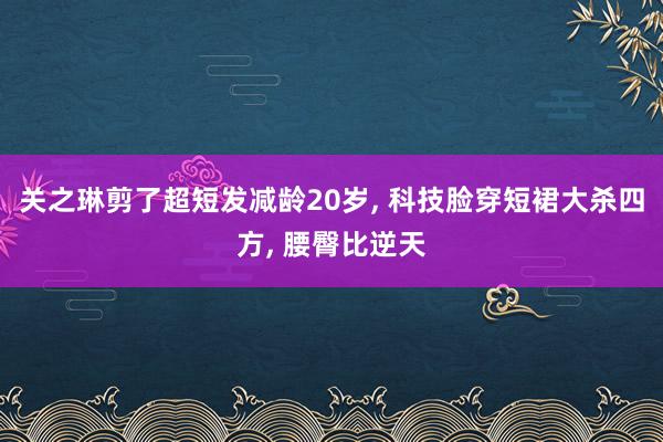 关之琳剪了超短发减龄20岁, 科技脸穿短裙大杀四方, 腰臀比逆天