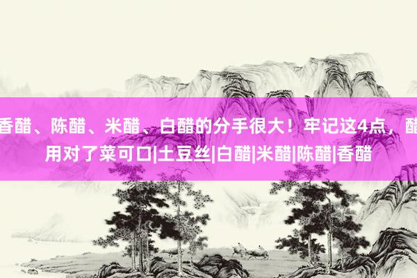 香醋、陈醋、米醋、白醋的分手很大！牢记这4点，醋用对了菜可口|土豆丝|白醋|米醋|陈醋|香醋