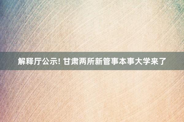 解释厅公示! 甘肃两所新管事本事大学来了