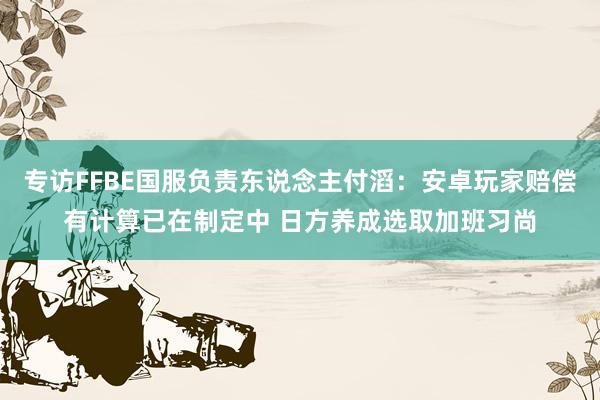 专访FFBE国服负责东说念主付滔：安卓玩家赔偿有计算已在制定中 日方养成选取加班习尚