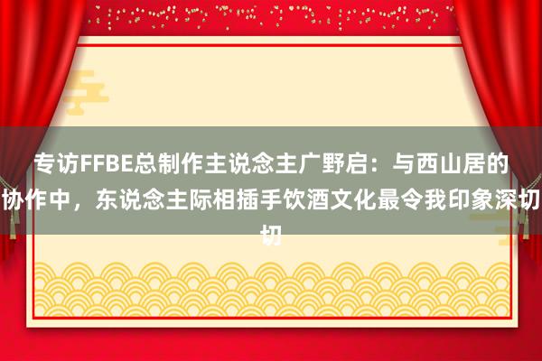 专访FFBE总制作主说念主广野启：与西山居的协作中，东说念主际相插手饮酒文化最令我印象深切