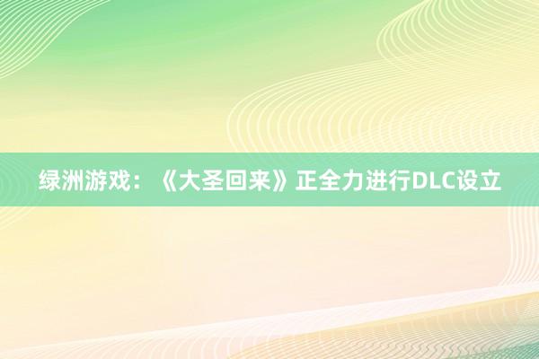 绿洲游戏：《大圣回来》正全力进行DLC设立